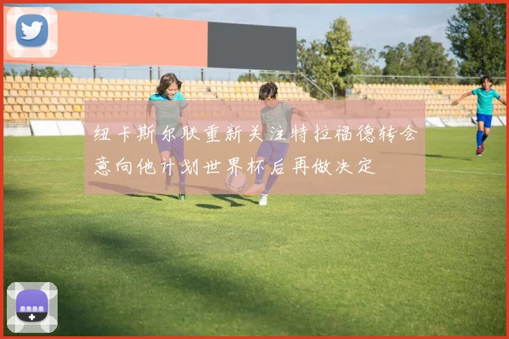 纽卡斯尔联重新关注特拉福德转会意向他计划世界杯后再做决定