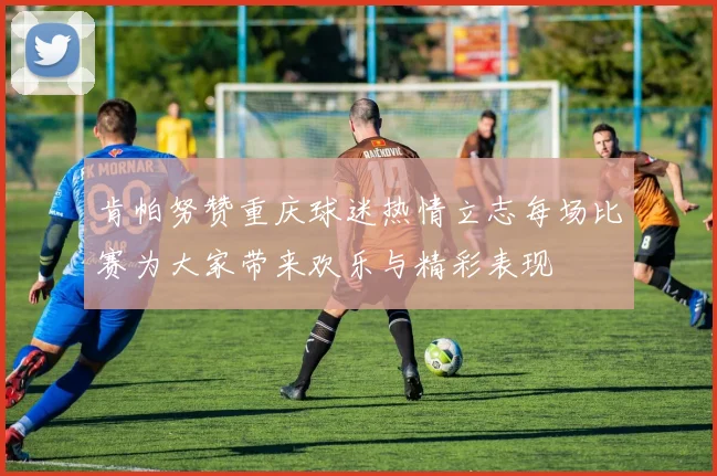 肯帕努赞重庆球迷热情立志每场比赛为大家带来欢乐与精彩表现