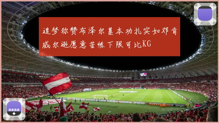 追梦称赞布泽尔基本功扎实如邓肯威尔逊愿意苦练下限可比KG
