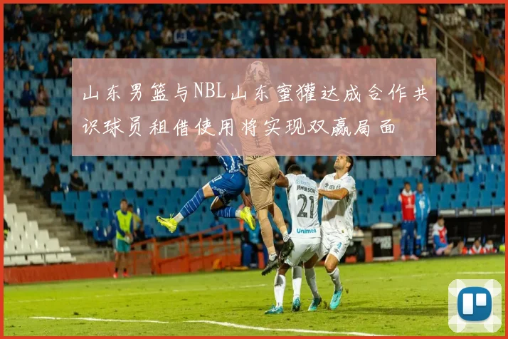 山东男篮与NBL山东蜜獾达成合作共识球员租借使用将实现双赢局面