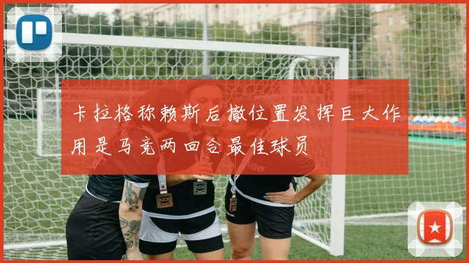 卡拉格称赖斯后撤位置发挥巨大作用是马竞两回合最佳球员