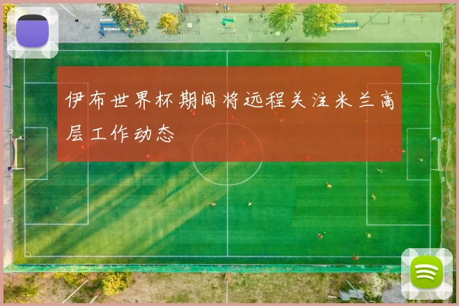 伊布世界杯期间将远程关注米兰高层工作动态