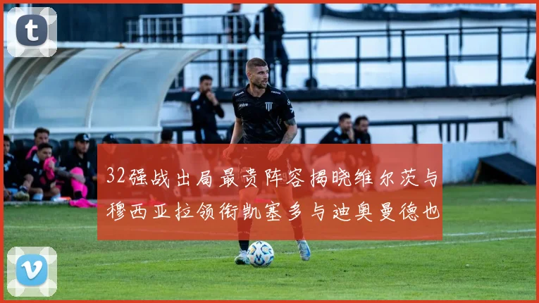 32强战出局最贵阵容揭晓维尔茨与穆西亚拉领衔凯塞多与迪奥曼德也在其中