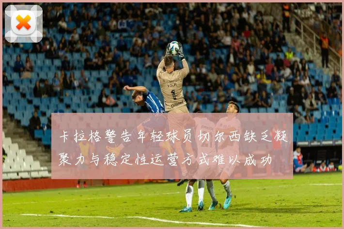 卡拉格警告年轻球员切尔西缺乏凝聚力与稳定性运营方式难以成功