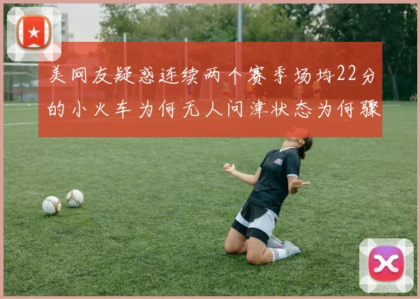 美网友疑惑连续两个赛季场均22分的小火车为何无人问津状态为何骤降