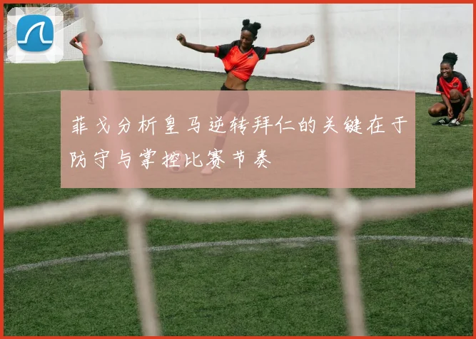 菲戈分析皇马逆转拜仁的关键在于防守与掌控比赛节奏