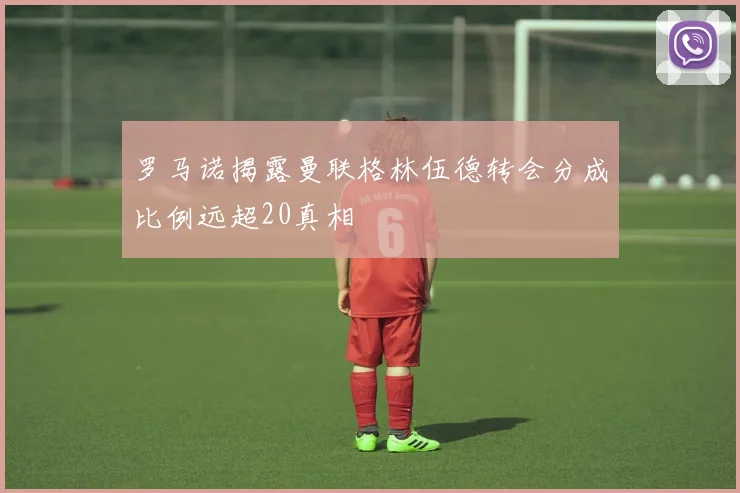 罗马诺揭露曼联格林伍德转会分成比例远超20真相