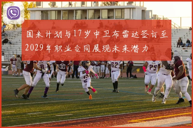 国米计划与17岁中卫布雷达签订至2029年职业合同展现未来潜力