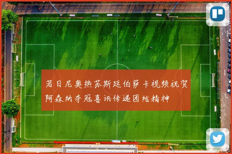 若日尼奥热苏斯廷伯萨卡视频祝贺阿森纳夺冠喜讯传递团结精神