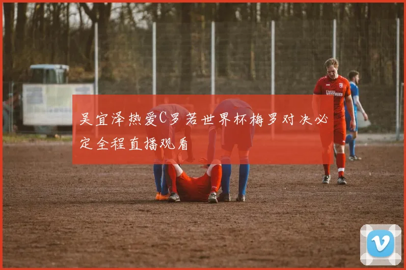 吴宜泽热爱C罗若世界杯梅罗对决必定全程直播观看