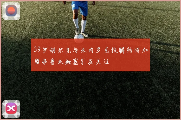 39岁胡尔克与米内罗竞技解约将加盟弗鲁米嫩塞引发关注