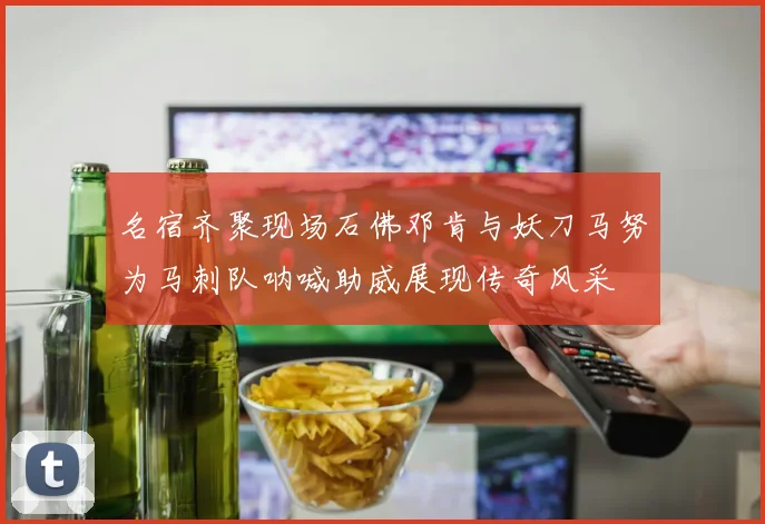 名宿齐聚现场石佛邓肯与妖刀马努为马刺队呐喊助威展现传奇风采