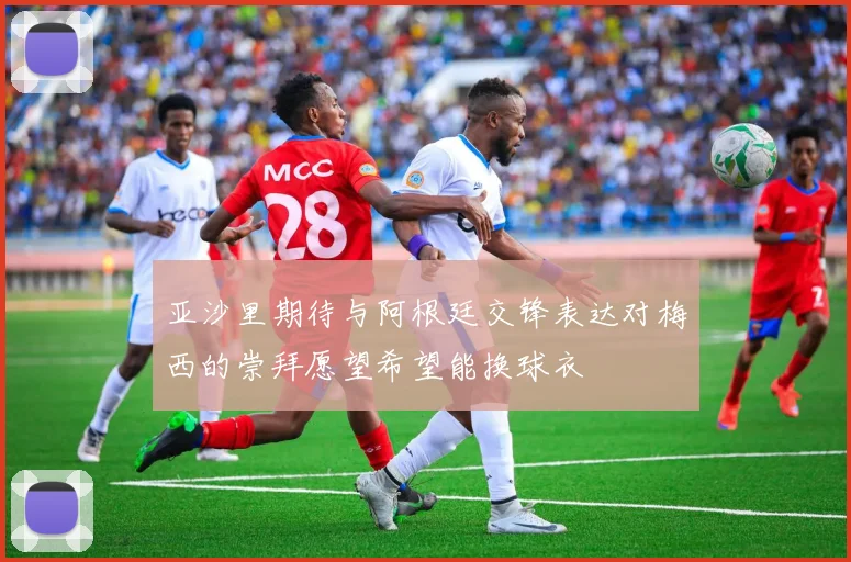 亚沙里期待与阿根廷交锋表达对梅西的崇拜愿望希望能换球衣