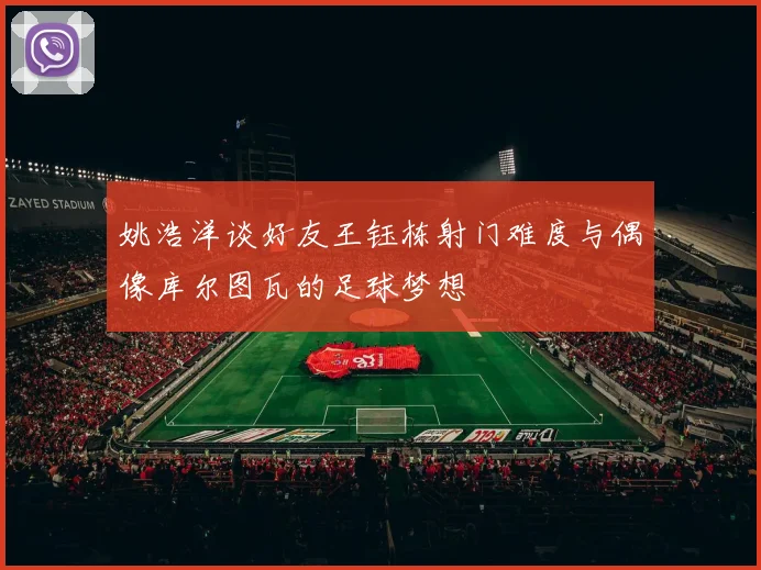 姚浩洋谈好友王钰栋射门难度与偶像库尔图瓦的足球梦想