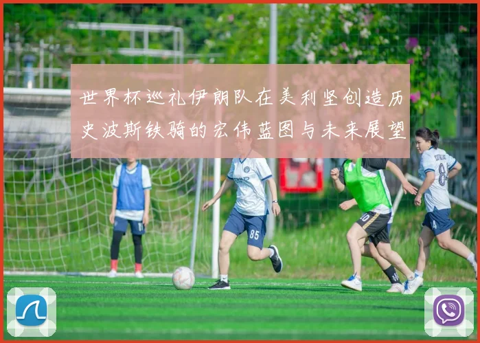世界杯巡礼伊朗队在美利坚创造历史波斯铁骑的宏伟蓝图与未来展望