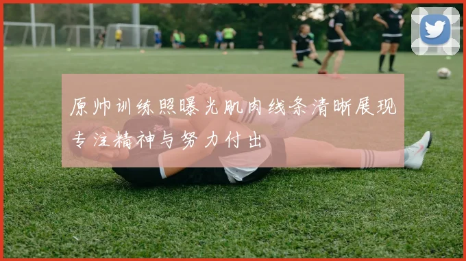 原帅训练照曝光肌肉线条清晰展现专注精神与努力付出