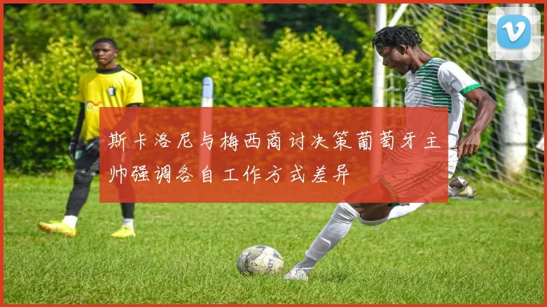 斯卡洛尼与梅西商讨决策葡萄牙主帅强调各自工作方式差异