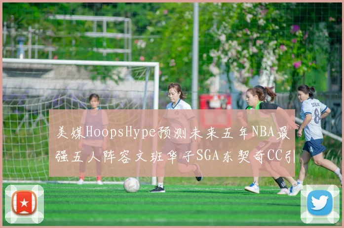 美媒HoopsHype预测未来五年NBA最强五人阵容文班华子SGA东契奇CC引发热议